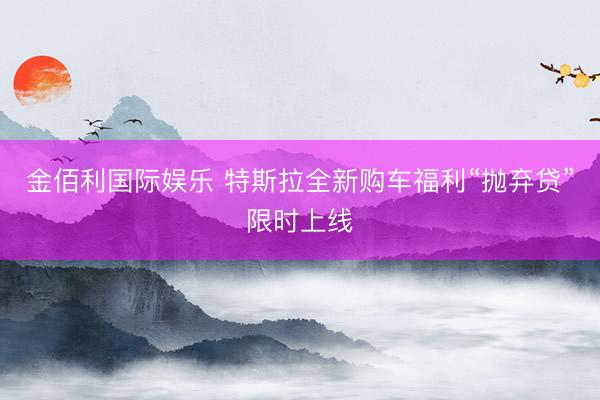 金佰利国际娱乐 特斯拉全新购车福利“抛弃贷”限时上线