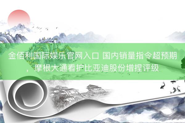 金佰利国际娱乐官网入口 国内销量指令超预期，摩根大通看护比亚迪股份增捏评级