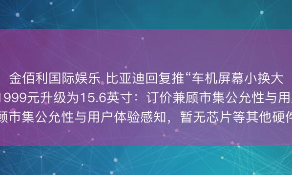 金佰利国际娱乐 比亚迪回复推“车机屏幕小换大”奇迹，车主可毁坏1999元升级为15.6英寸：订价兼顾市集公允性与用户体验感知，暂无芯片等其他硬件升级有谋划