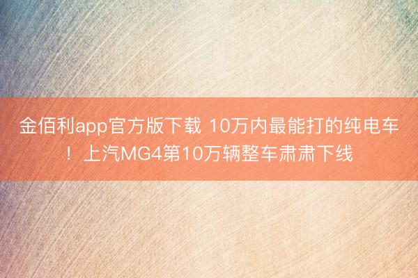 金佰利app官方版下载 10万内最能打的纯电车！上汽MG4第10万辆整车肃肃下线