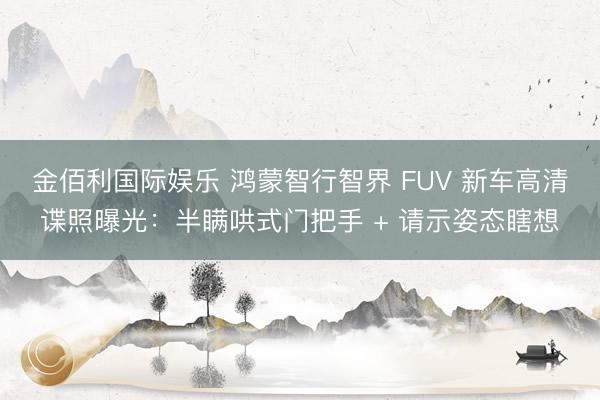 金佰利国际娱乐 鸿蒙智行智界 FUV 新车高清谍照曝光：半瞒哄式门把手 + 请示姿态瞎想