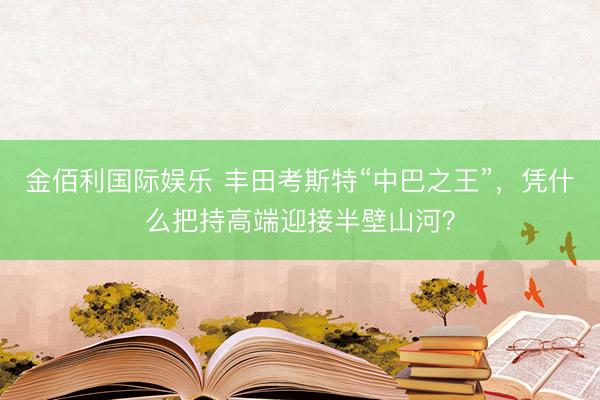 金佰利国际娱乐 丰田考斯特“中巴之王”，凭什么把持高端迎接半壁山河？