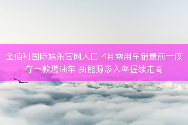 金佰利国际娱乐官网入口 4月乘用车销量前十仅存一款燃油车 新能源渗入率握续走高