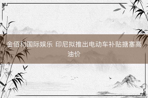 金佰利国际娱乐 印尼拟推出电动车补贴搪塞高油价