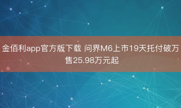 金佰利app官方版下载 问界M6上市19天托付破万 售25.98万元起