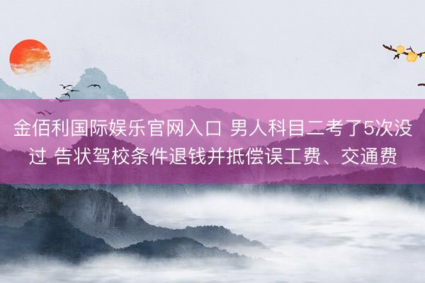金佰利国际娱乐官网入口 男人科目二考了5次没过 告状驾校条件退钱并抵偿误工费、交通费