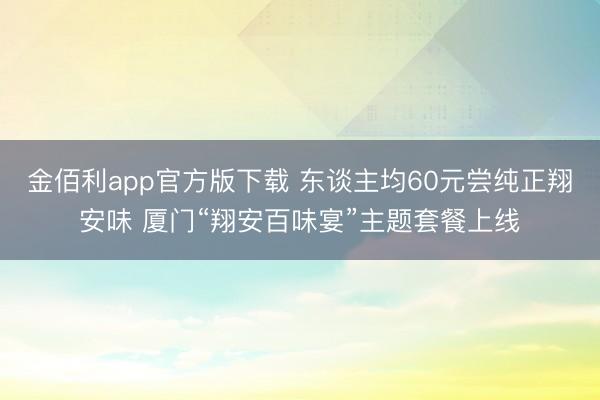 金佰利app官方版下载 东谈主均60元尝纯正翔安味 厦门“翔安百味宴”主题套餐上线