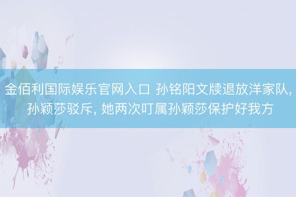 金佰利国际娱乐官网入口 孙铭阳文牍退放洋家队， 孙颖莎驳斥， 她两次叮属孙颖莎保护好我方