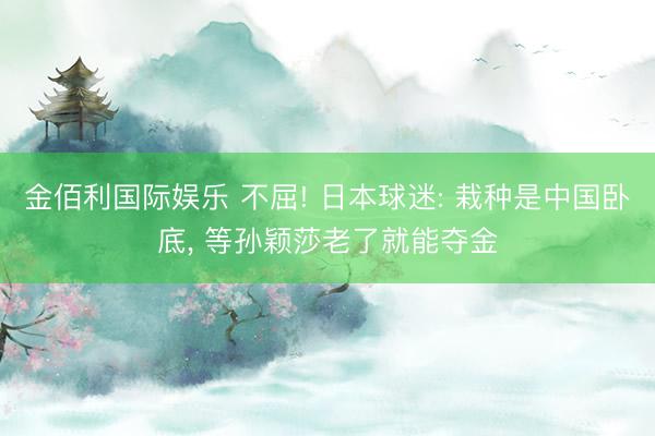 金佰利国际娱乐 不屈! 日本球迷: 栽种是中国卧底， 等孙颖莎老了就能夺金