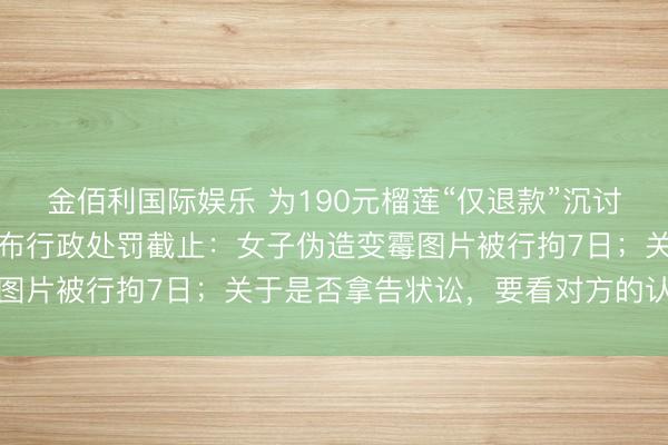 金佰利国际娱乐 为190元榴莲“仅退款”沉讨平正，商家“程大叔”公布行政处罚截止：女子伪造变霉图片被行拘7日；关于是否拿告状讼，要看对方的认错格调