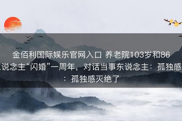 金佰利国际娱乐官网入口 养老院103岁和86岁老东说念主“闪婚”一周年,对话当事东说念主:孤独感灭绝了