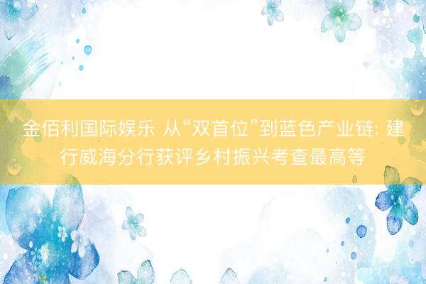 金佰利国际娱乐 从“双首位”到蓝色产业链: 建行威海分行获评乡村振兴考查最高等