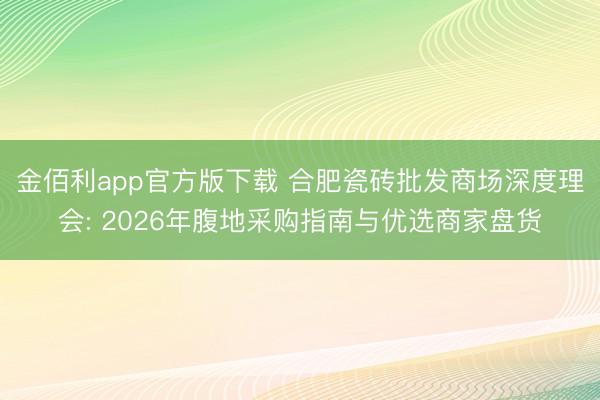 金佰利app官方版下载 合肥瓷砖批发商场深度理会: 2026年腹地采购指南与优选商家盘货