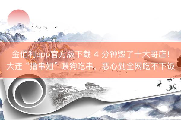 金佰利app官方版下载 4 分钟毁了十大哥店！大连 “撸串姐” 喂狗吃串，恶心到全网吃不下饭
