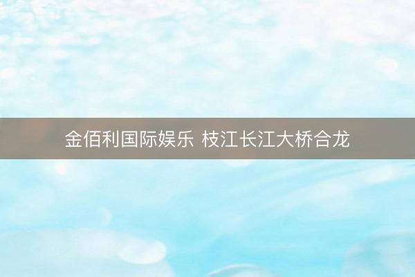 金佰利国际娱乐 枝江长江大桥合龙