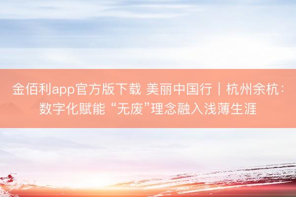 金佰利app官方版下载 美丽中国行｜杭州余杭：数字化赋能 “无废”理念融入浅薄生涯