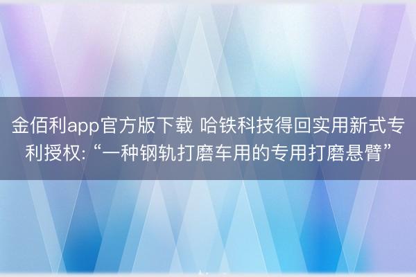 金佰利app官方版下载 哈铁科技得回实用新式专利授权: “一种钢轨打磨车用的专用打磨悬臂”