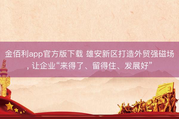 金佰利app官方版下载 雄安新区打造外贸强磁场， 让企业“来得了、留得住、发展好”
