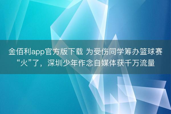 金佰利app官方版下载 为受伤同学筹办篮球赛“火”了，深圳少年作念自媒体获千万流量