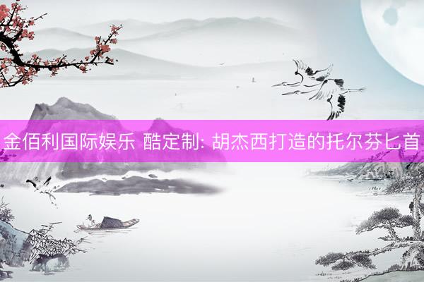 金佰利国际娱乐 酷定制: 胡杰西打造的托尔芬匕首