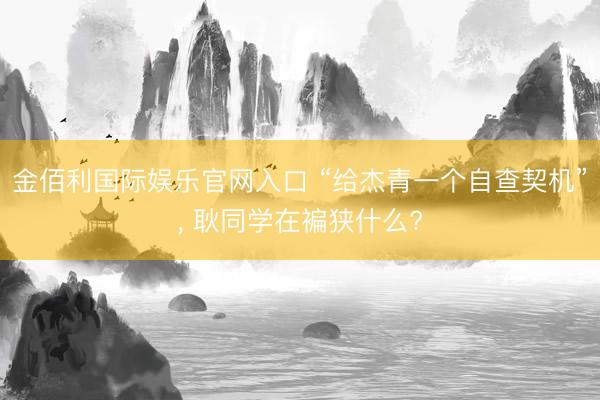 金佰利国际娱乐官网入口 “给杰青一个自查契机”, 耿同学在褊狭什么?