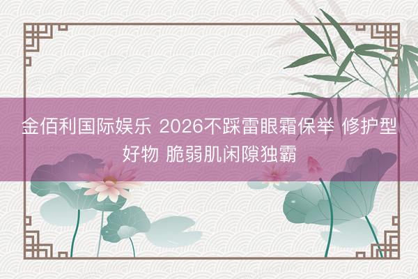 金佰利国际娱乐 2026不踩雷眼霜保举 修护型好物 脆弱肌闲隙独霸