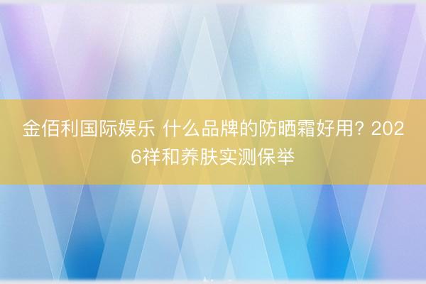 金佰利国际娱乐 什么品牌的防晒霜好用? 2026祥和养肤实测保举