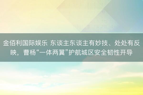 金佰利国际娱乐 东谈主东谈主有妙技、处处有反映，曹杨“一体两翼”护航城区安全韧性开导