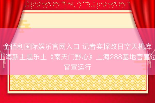 金佰利国际娱乐官网入口 记者实探改日空天机库!上海新主题乐土《南天门野心》上海288基地官宣运行