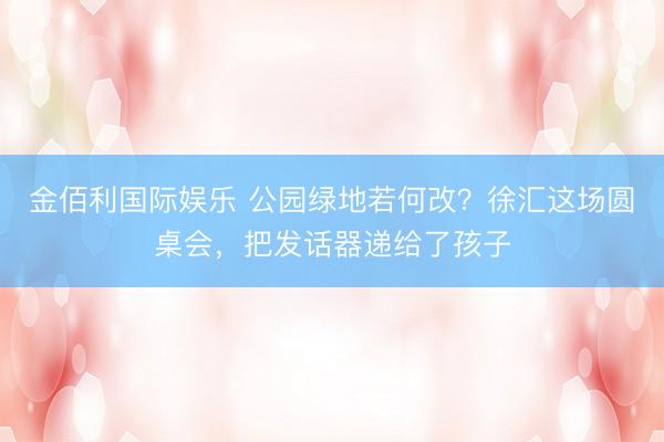 金佰利国际娱乐 公园绿地若何改？徐汇这场圆桌会，把发话器递给了孩子