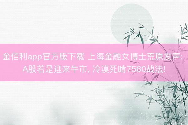 金佰利app官方版下载 上海金融女博士荒原发声: A股若是迎来牛市, 冷漠死啃7560战法!