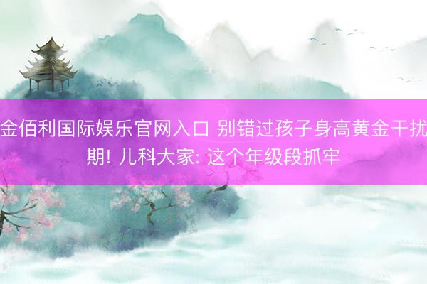 金佰利国际娱乐官网入口 别错过孩子身高黄金干扰期! 儿科大家: 这个年级段抓牢