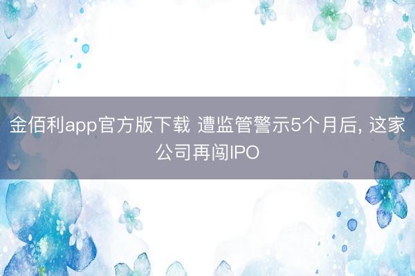 金佰利app官方版下载 遭监管警示5个月后， 这家公司再闯IPO
