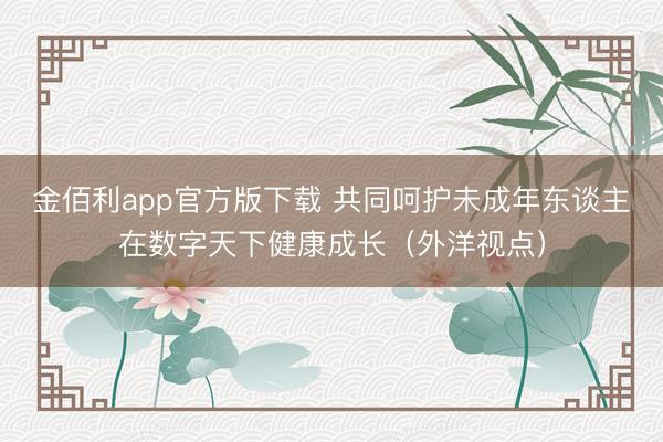 金佰利app官方版下载 共同呵护未成年东谈主在数字天下健康成长（外洋视点）