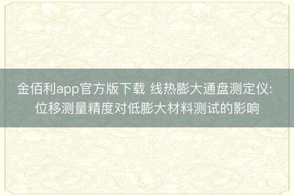 金佰利app官方版下载 线热膨大通盘测定仪: 位移测量精度对低膨大材料测试的影响