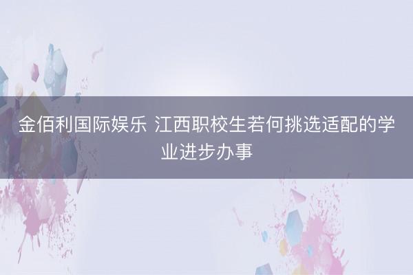金佰利国际娱乐 江西职校生若何挑选适配的学业进步办事