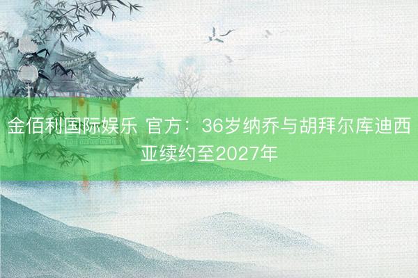 金佰利国际娱乐 官方：36岁纳乔与胡拜尔库迪西亚续约至2027年