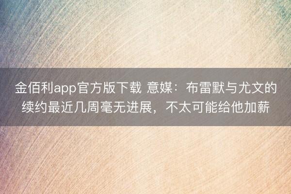 金佰利app官方版下载 意媒：布雷默与尤文的续约最近几周毫无进展，不太可能给他加薪