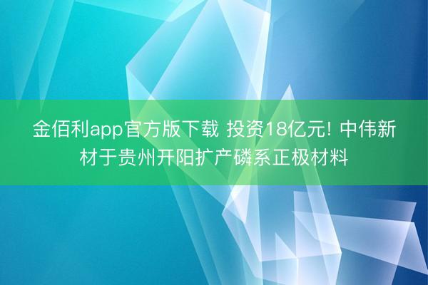 金佰利app官方版下载 投资18亿元! 中伟新材于贵州开阳扩产磷系正极材料