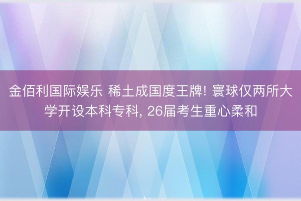 金佰利国际娱乐 稀土成国度王牌! 寰球仅两所大学开设本科专科， 26届考生重心柔和