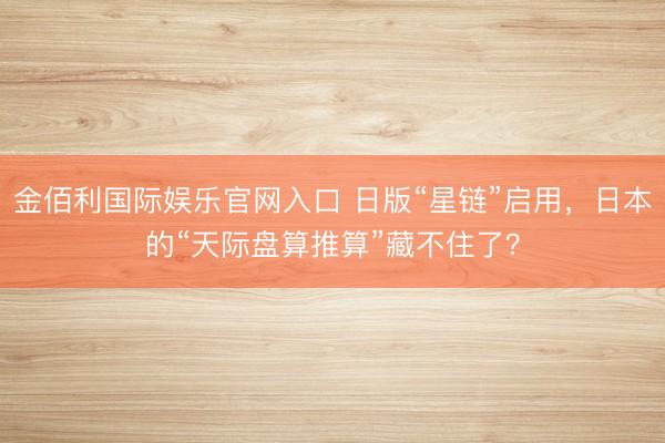 金佰利国际娱乐官网入口 日版“星链”启用，日本的“天际盘算推算”藏不住了？