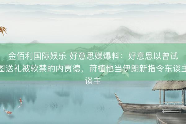 金佰利国际娱乐 好意思媒爆料：好意思以曾试图送礼被软禁的内贾德，莳植他当伊朗新指令东谈主