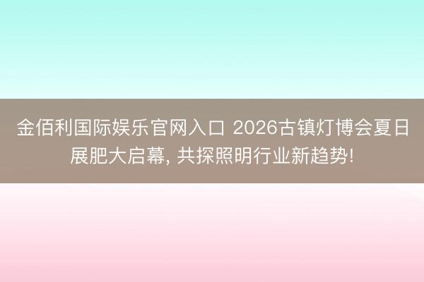 金佰利国际娱乐官网入口 2026古镇灯博会夏日展肥大启幕， 共探照明行业新趋势!