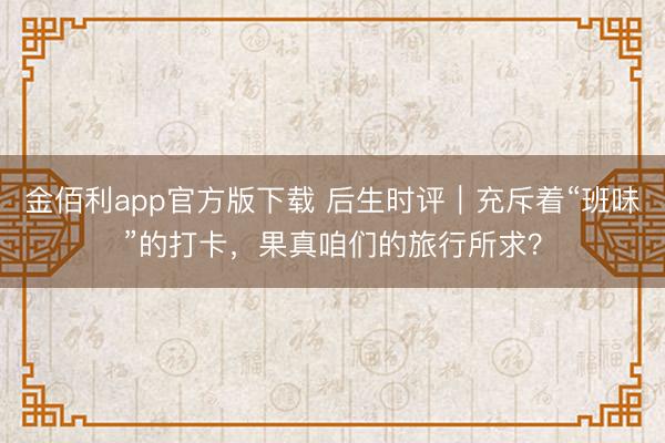 金佰利app官方版下载 后生时评｜充斥着“班味”的打卡，果真咱们的旅行所求？