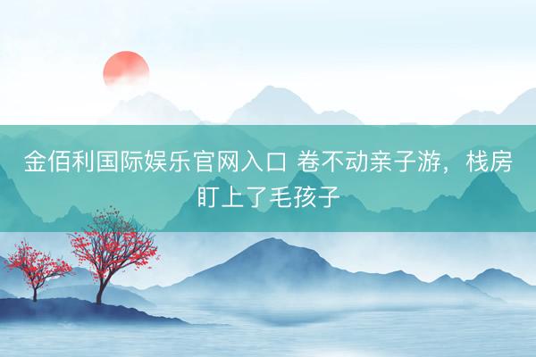 金佰利国际娱乐官网入口 卷不动亲子游，栈房盯上了毛孩子