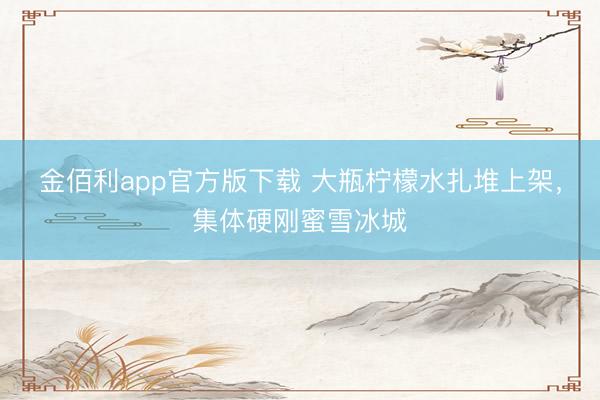 金佰利app官方版下载 大瓶柠檬水扎堆上架，集体硬刚蜜雪冰城