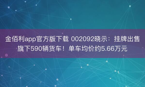 金佰利app官方版下载 002092晓示：挂牌出售旗下590辆货车！单车均价约5.66万元