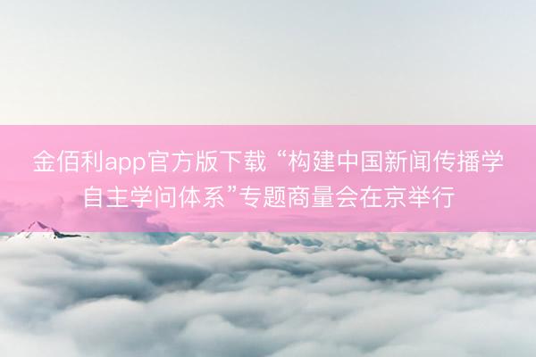 金佰利app官方版下载 “构建中国新闻传播学自主学问体系”专题商量会在京举行