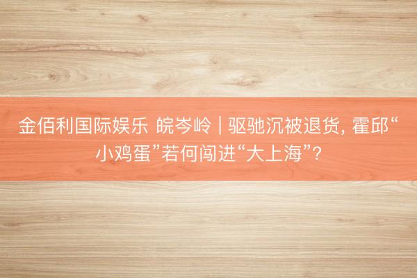 金佰利国际娱乐 皖岑岭 | 驱驰沉被退货， 霍邱“小鸡蛋”若何闯进“大上海”?