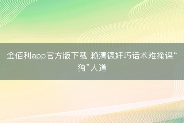 金佰利app官方版下载 赖清德奸巧话术难掩谋“独”人道